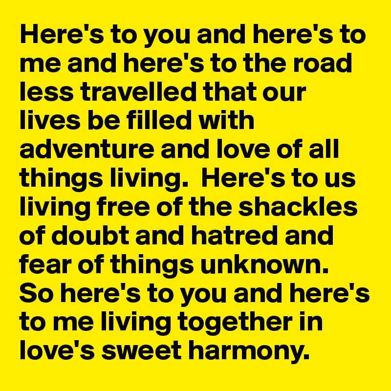 Here's to you and here's to me and here's to the road less travelled that our lives be filled with adventure and love of all things living.  Here's to us living free of the shackles of doubt and hatred and fear of things unknown.  
So here's to you and here's to me living together in love's sweet harmony.  