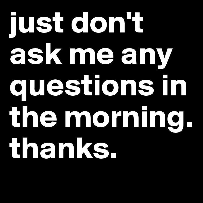 just don't ask me any questions in the morning. thanks.