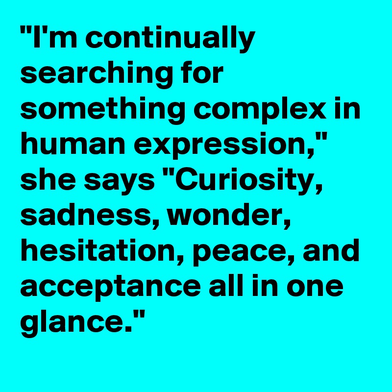 "I'm continually searching for something complex in human expression," she says "Curiosity, sadness, wonder, hesitation, peace, and acceptance all in one glance."