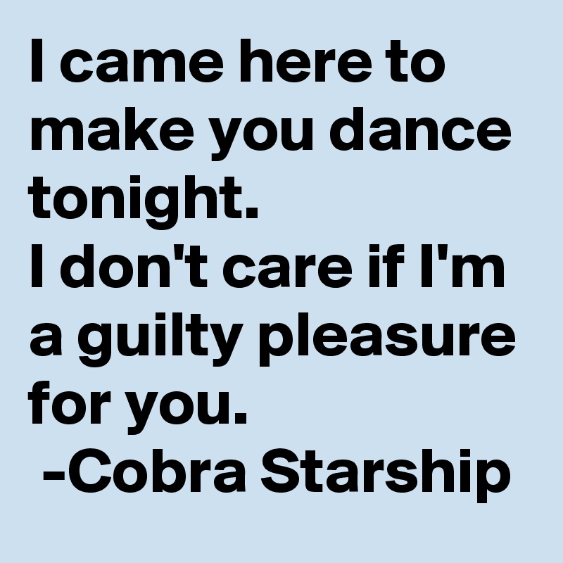 I came here to make you dance tonight. 
I don't care if I'm a guilty pleasure for you. 
 -Cobra Starship
