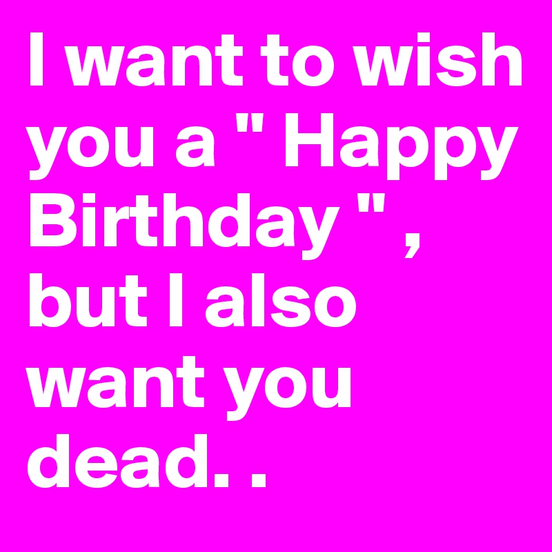 I want to wish you a " Happy Birthday " , but I also want you dead. . 