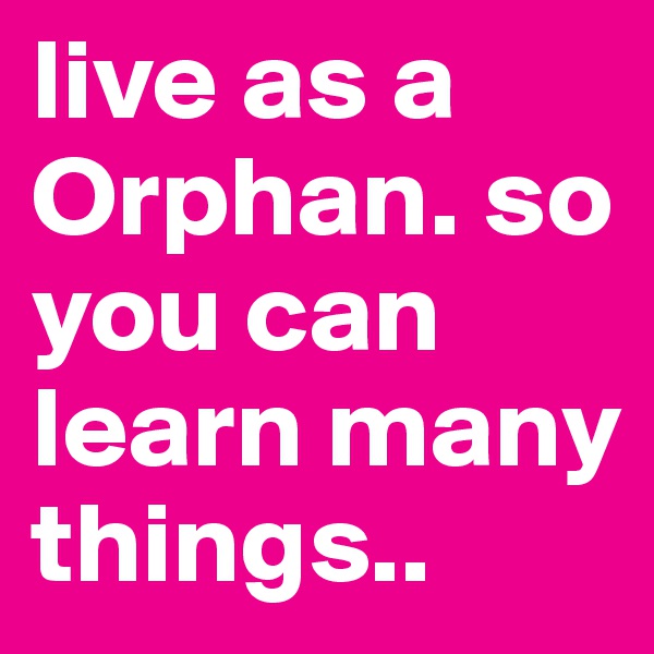 live as a Orphan. so you can learn many things..