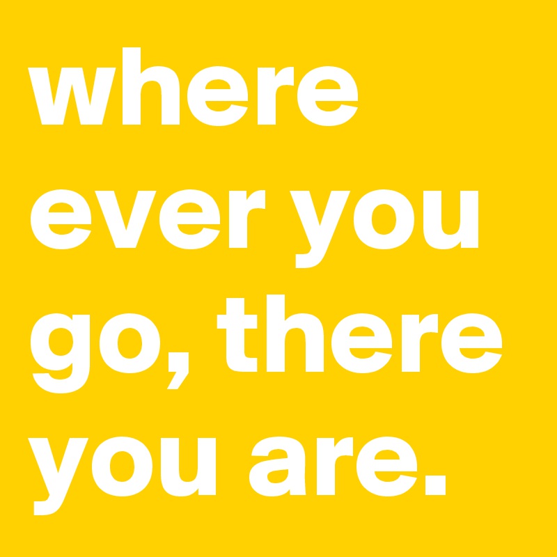 where ever you go, there you are.