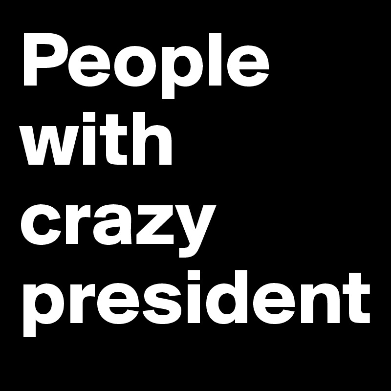 People with crazy president