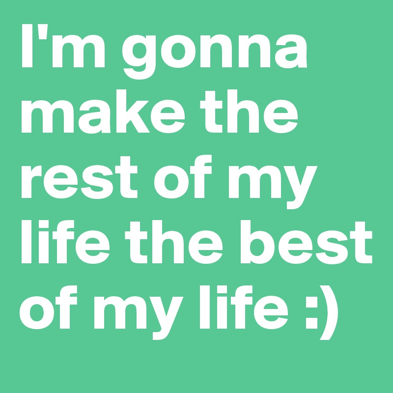 I'm gonna make the rest of my life the best of my life :) 