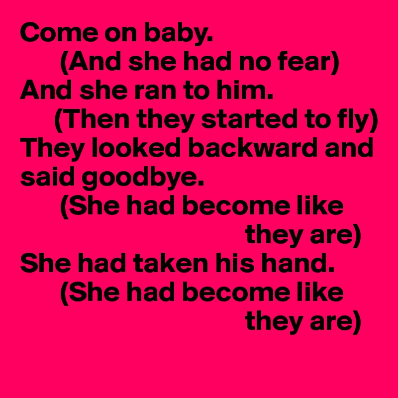 Come on baby.
       (And she had no fear)
And she ran to him.
      (Then they started to fly)
They looked backward and said goodbye.
       (She had become like 
                                       they are)
She had taken his hand.
       (She had become like 
                                       they are)
