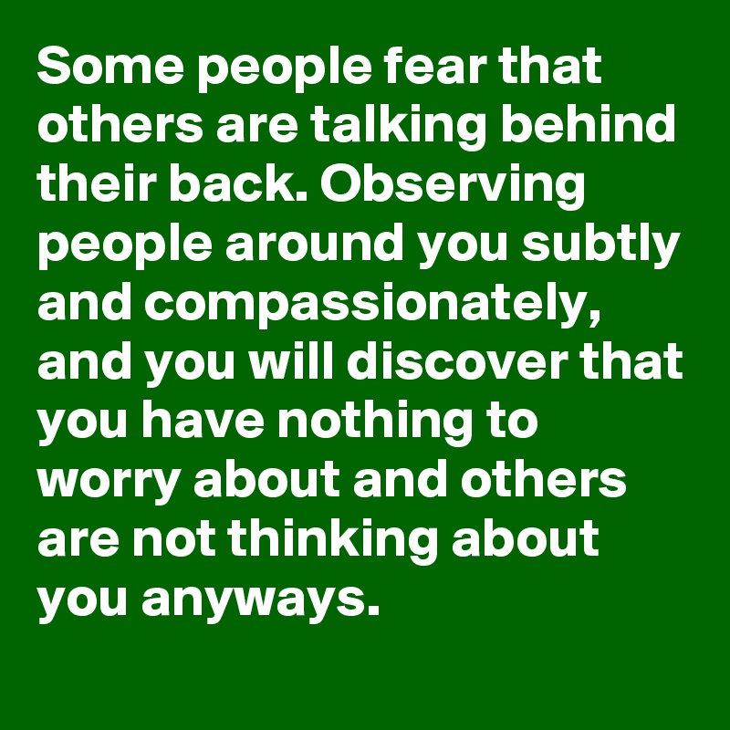 Some people fear that others are talking behind their back. Observing people around you subtly and compassionately, and you will discover that you have nothing to worry about and others are not thinking about you anyways. 