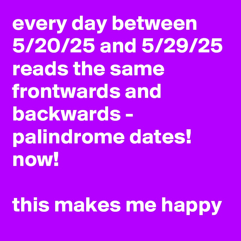 every day between 5/20/25 and 5/29/25 reads the same frontwards and backwards - palindrome dates! now! 

this makes me happy