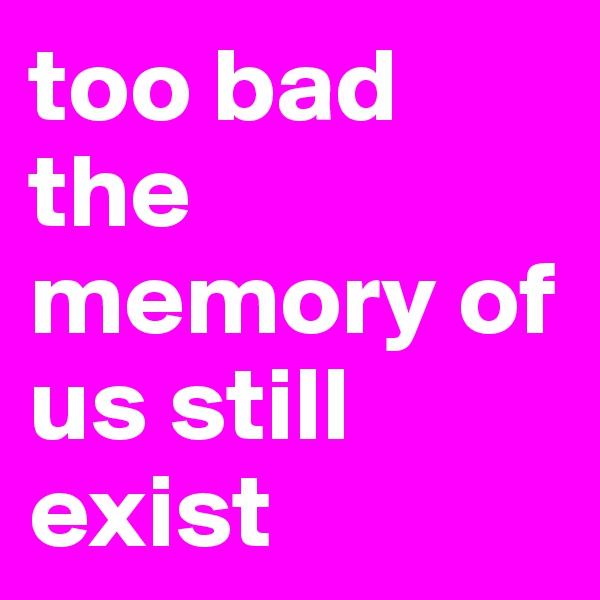 too bad the memory of us still exist
