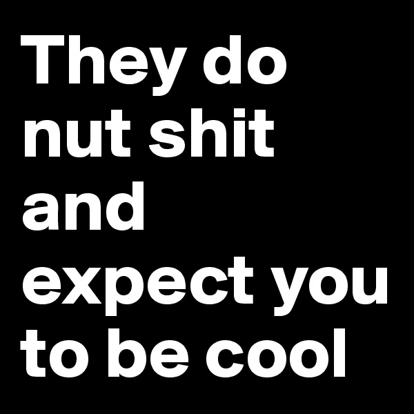 They do nut shit and expect you to be cool 