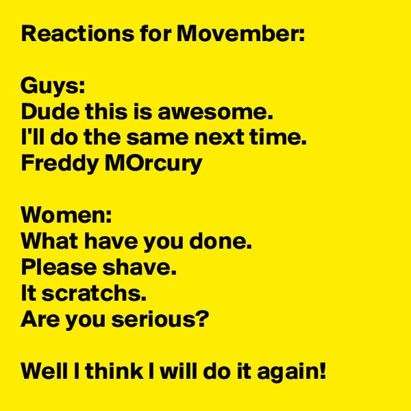 Reactions for Movember:

Guys:
Dude this is awesome. 
I'll do the same next time.
Freddy MOrcury

Women:
What have you done.
Please shave.
It scratchs.
Are you serious?

Well I think I will do it again!