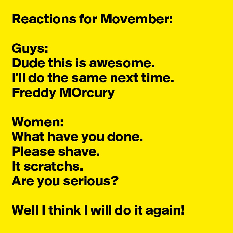 Reactions for Movember:

Guys:
Dude this is awesome. 
I'll do the same next time.
Freddy MOrcury

Women:
What have you done.
Please shave.
It scratchs.
Are you serious?

Well I think I will do it again!
