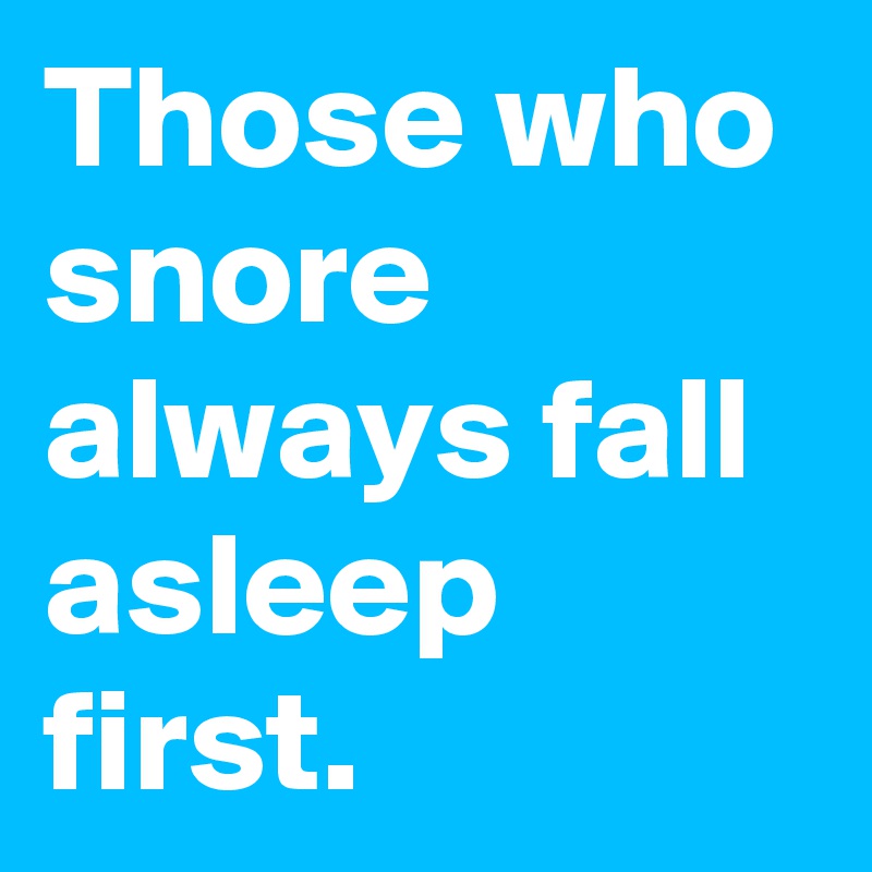 Those who snore always fall asleep first.
