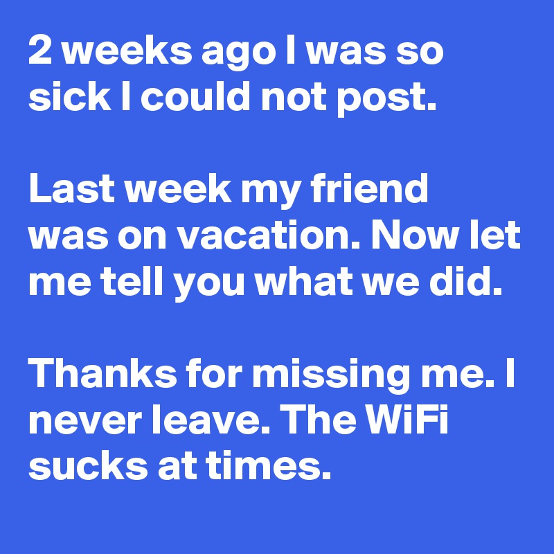 2 weeks ago I was so sick I could not post.

Last week my friend was on vacation. Now let me tell you what we did.

Thanks for missing me. I never leave. The WiFi sucks at times.