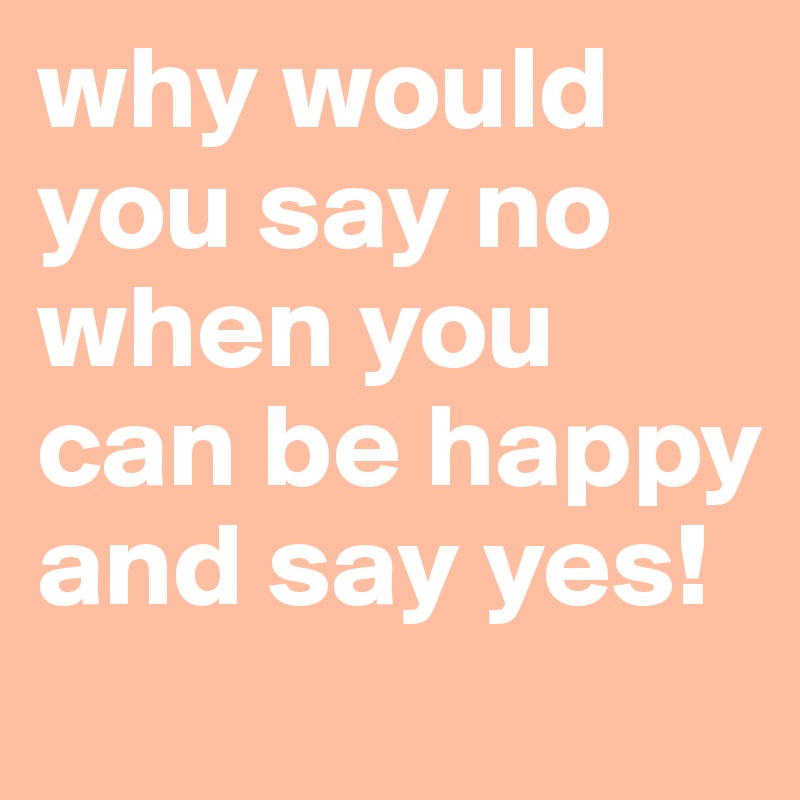 why would you say no when you can be happy and say yes!