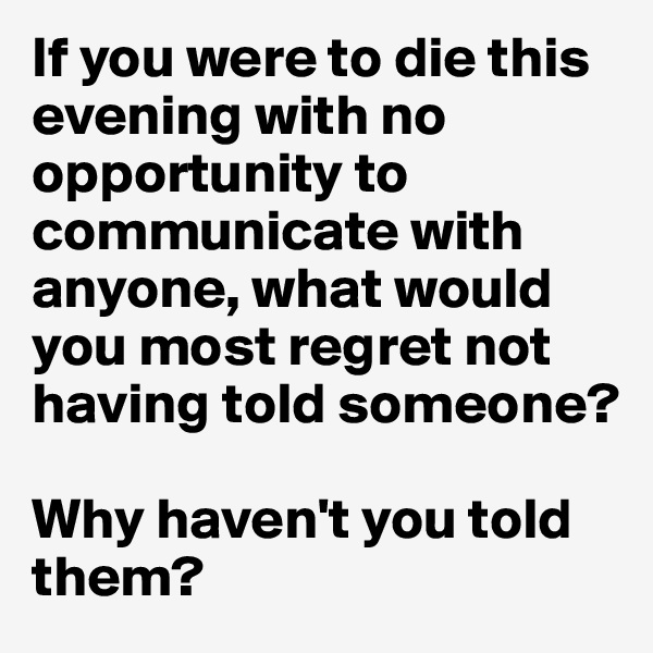 If you were to die this evening with no opportunity to communicate with anyone, what would you most regret not having told someone? 

Why haven't you told them? 