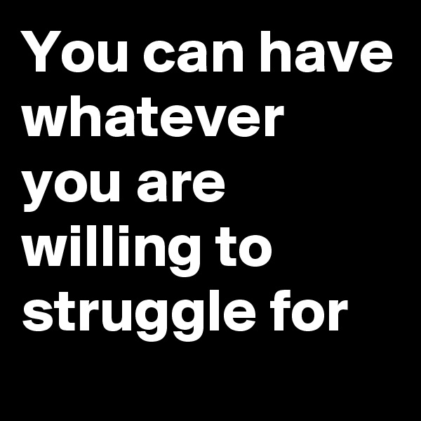 You can have whatever you are willing to struggle for