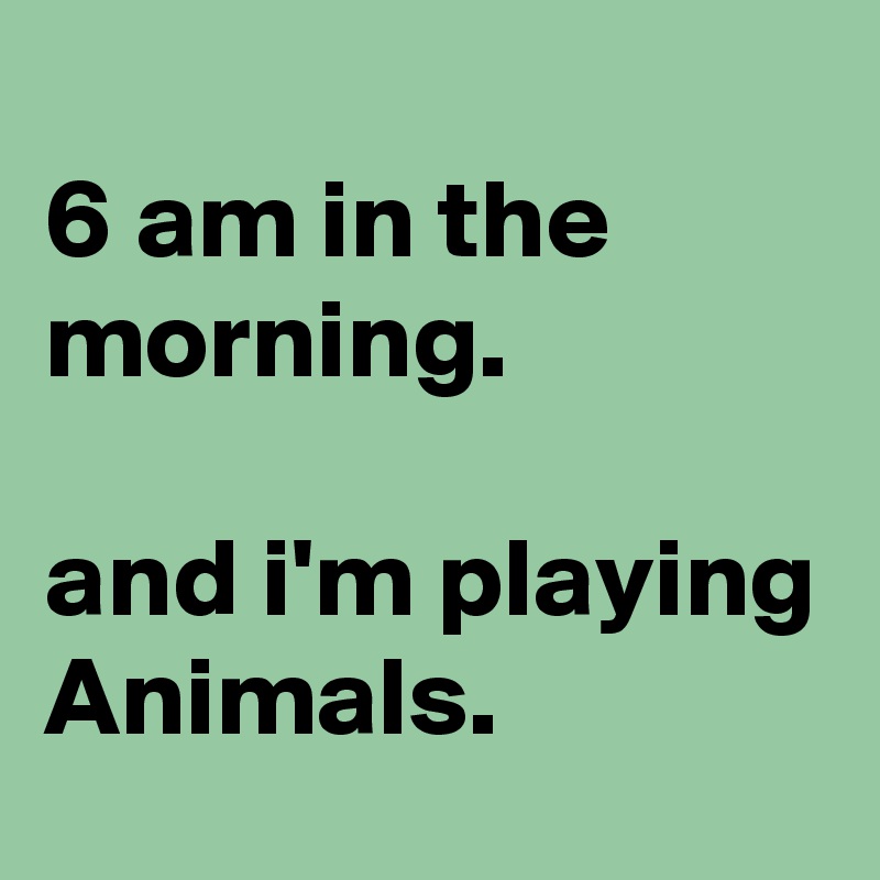 
6 am in the morning.

and i'm playing Animals.