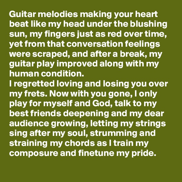 Guitar melodies making your heart beat like my head under the blushing sun, my fingers just as red over time, yet from that conversation feelings were scraped, and after a break, my guitar play improved along with my human condition.
I regretted loving and losing you over my frets. Now with you gone, I only play for myself and God, talk to my best friends deepening and my dear audience growing, letting my strings sing after my soul, strumming and straining my chords as I train my composure and finetune my pride.