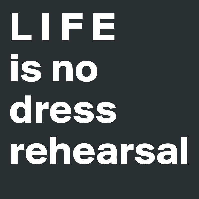 L I F E
is no dress rehearsal