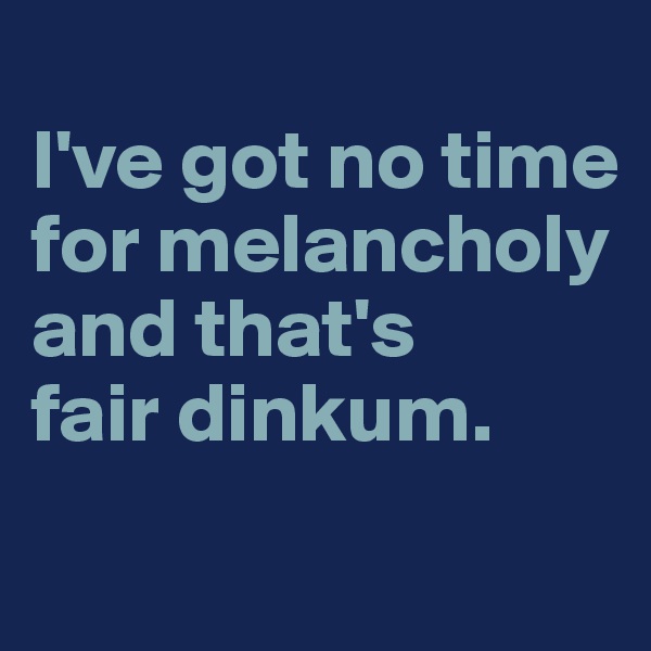 
I've got no time for melancholy and that's 
fair dinkum.
