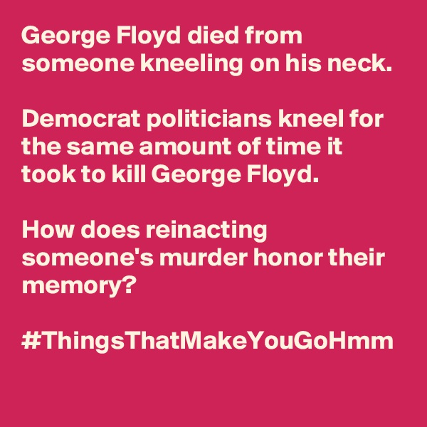 George Floyd died from someone kneeling on his neck.

Democrat politicians kneel for the same amount of time it took to kill George Floyd.

How does reinacting someone's murder honor their memory?

#ThingsThatMakeYouGoHmm