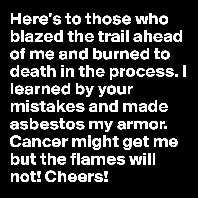 Here's to those who blazed the trail ahead of me and burned to death in the process. I learned by your mistakes and made asbestos my armor. Cancer might get me but the flames will not! Cheers!
