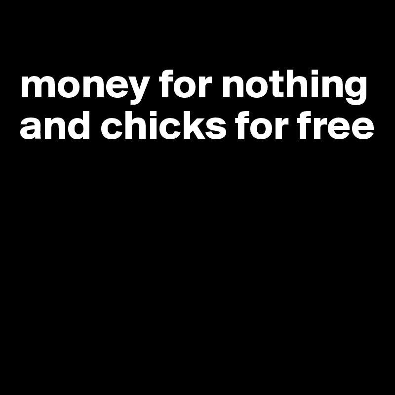
money for nothing and chicks for free




