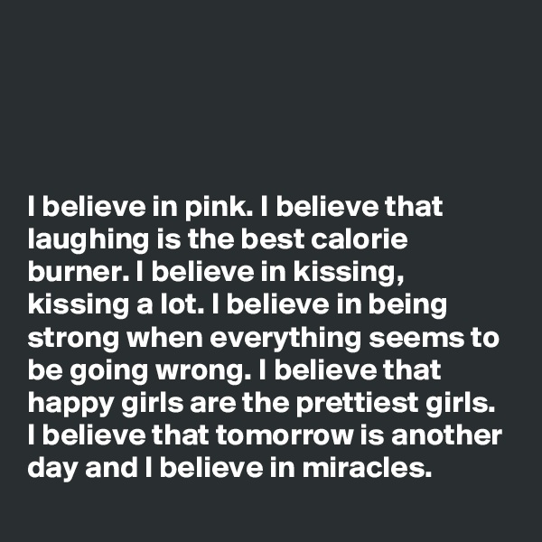 




I believe in pink. I believe that laughing is the best calorie burner. I believe in kissing, kissing a lot. I believe in being strong when everything seems to be going wrong. I believe that happy girls are the prettiest girls. I believe that tomorrow is another day and I believe in miracles.