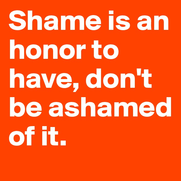 Shame is an honor to have, don't be ashamed of it.
