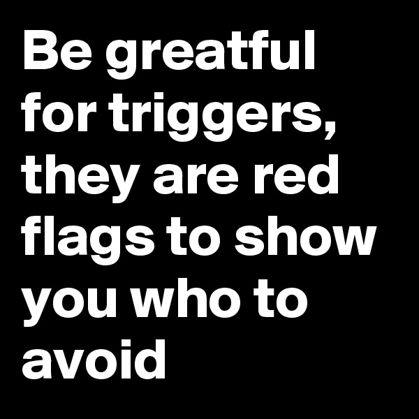 Be greatful for triggers, they are red flags to show you who to avoid