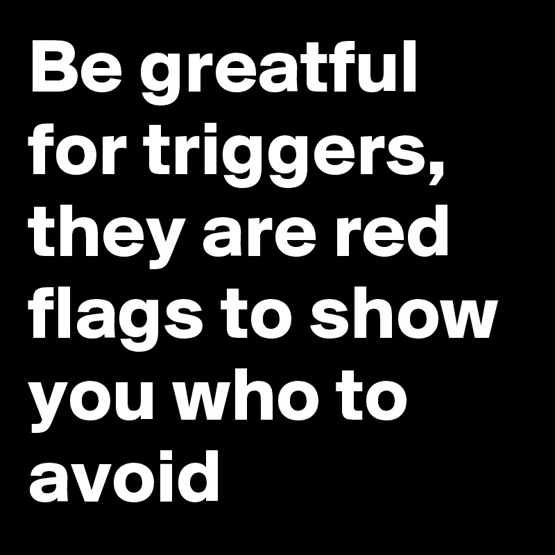 Be greatful for triggers, they are red flags to show you who to avoid