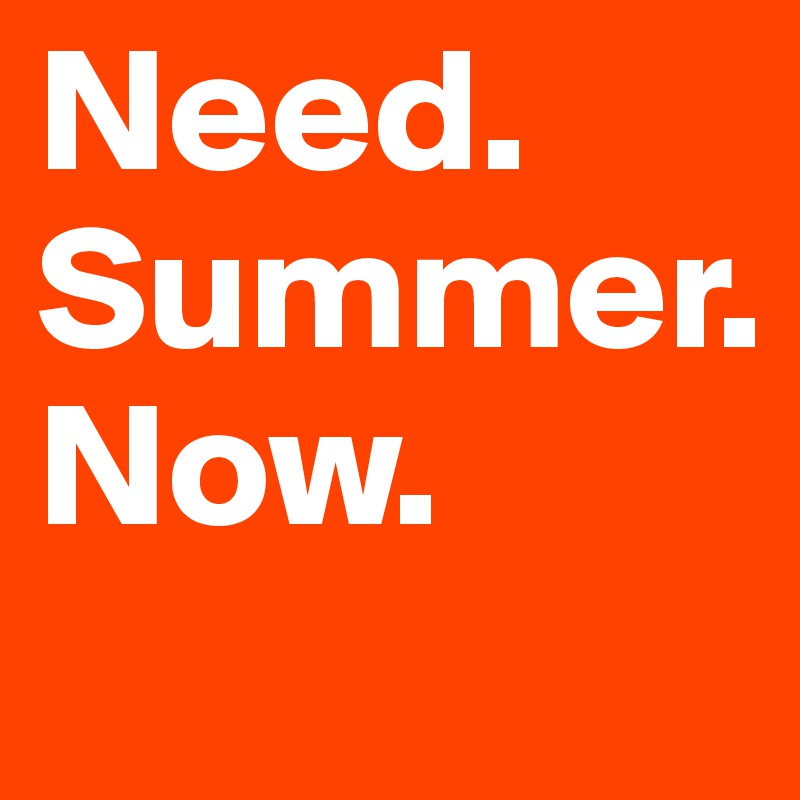 Need.
Summer.
Now.
