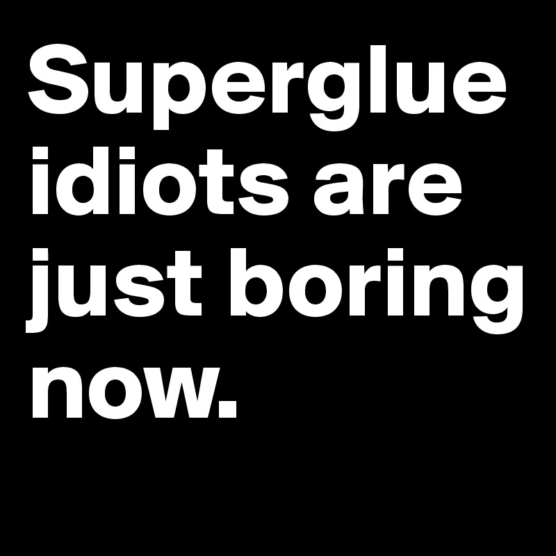 Superglue idiots are just boring now.