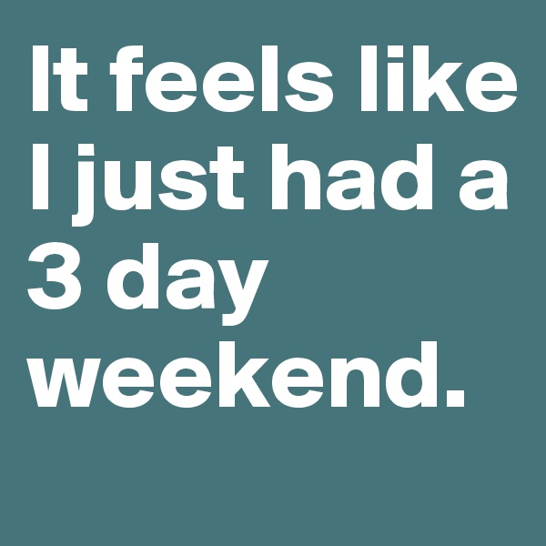 It feels like I just had a 3 day weekend. 