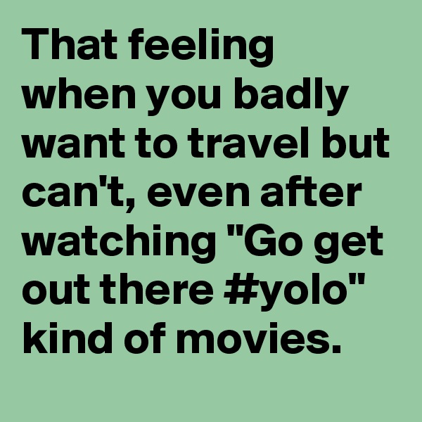 That feeling when you badly want to travel but can't, even after watching "Go get out there #yolo" kind of movies.
