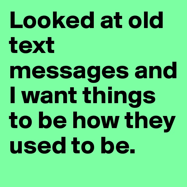 Looked at old text messages and I want things to be how they used to be.