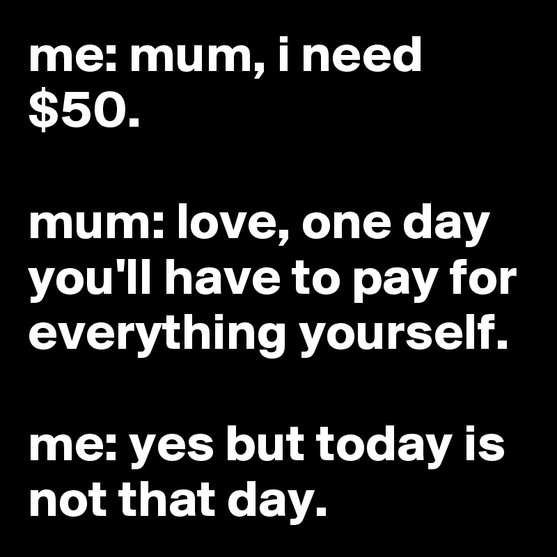 me: mum, i need $50.

mum: love, one day you'll have to pay for everything yourself.

me: yes but today is not that day.