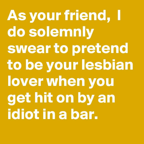 As your friend,  I do solemnly swear to pretend to be your lesbian lover when you get hit on by an idiot in a bar. 