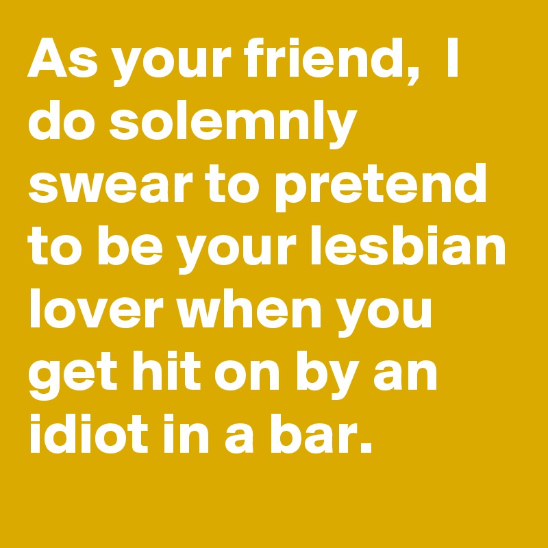 As your friend,  I do solemnly swear to pretend to be your lesbian lover when you get hit on by an idiot in a bar. 