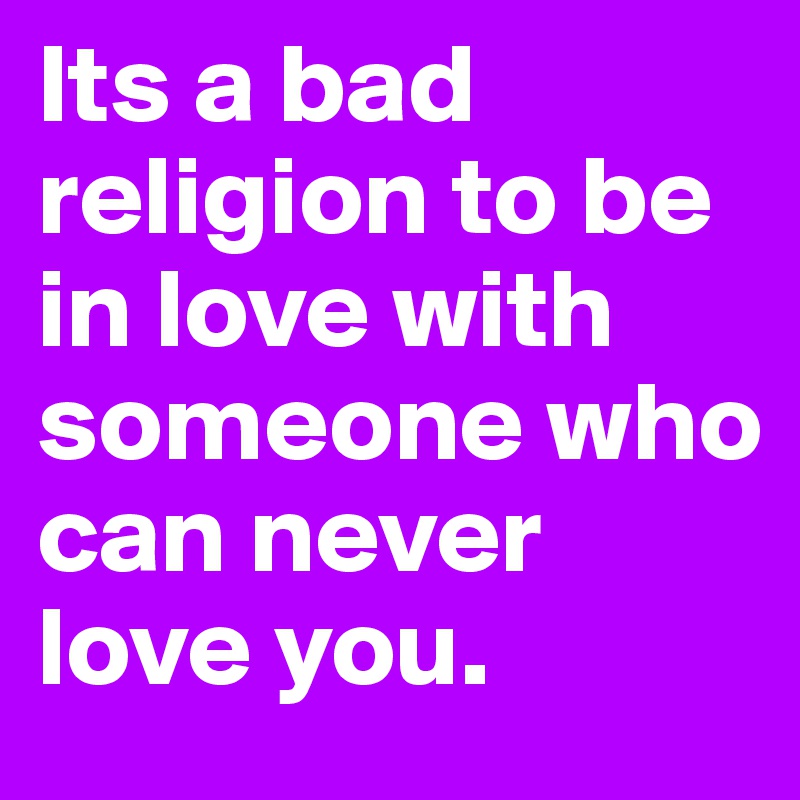 Its a bad religion to be in love with someone who can never love you. 
