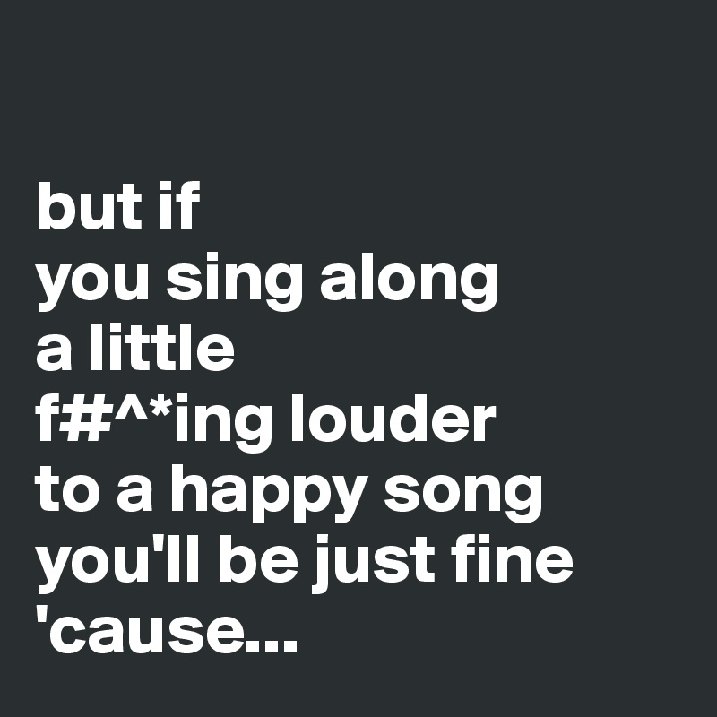 

but if
you sing along 
a little 
f#^*ing louder
to a happy song
you'll be just fine
'cause...
