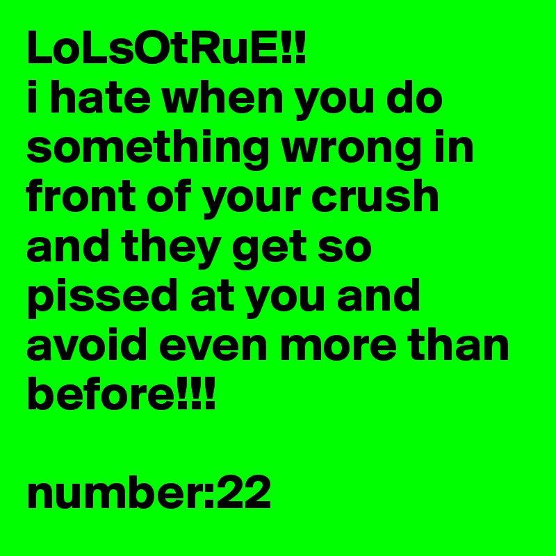 LoLsOtRuE!!
i hate when you do something wrong in front of your crush and they get so pissed at you and avoid even more than before!!!

number:22