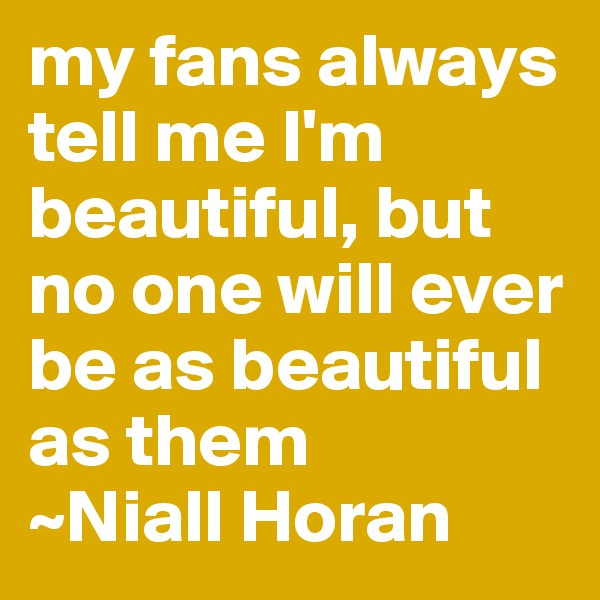 my fans always tell me I'm beautiful, but no one will ever be as beautiful as them
~Niall Horan