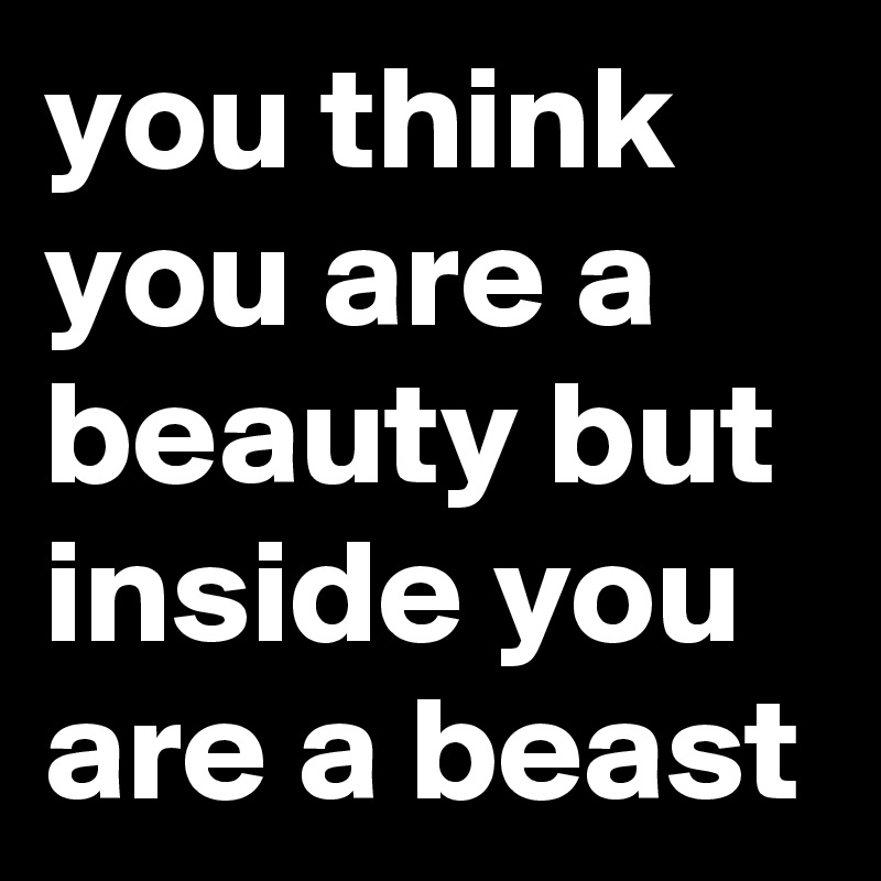 you think you are a beauty but inside you are a beast