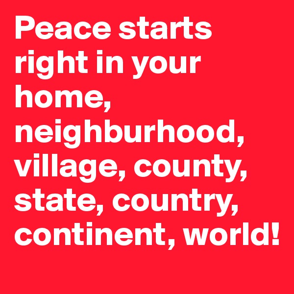 Peace starts right in your home, neighburhood, village, county, state, country, continent, world!