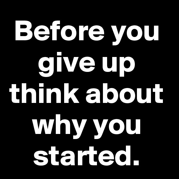 Before you give up think about why you started.