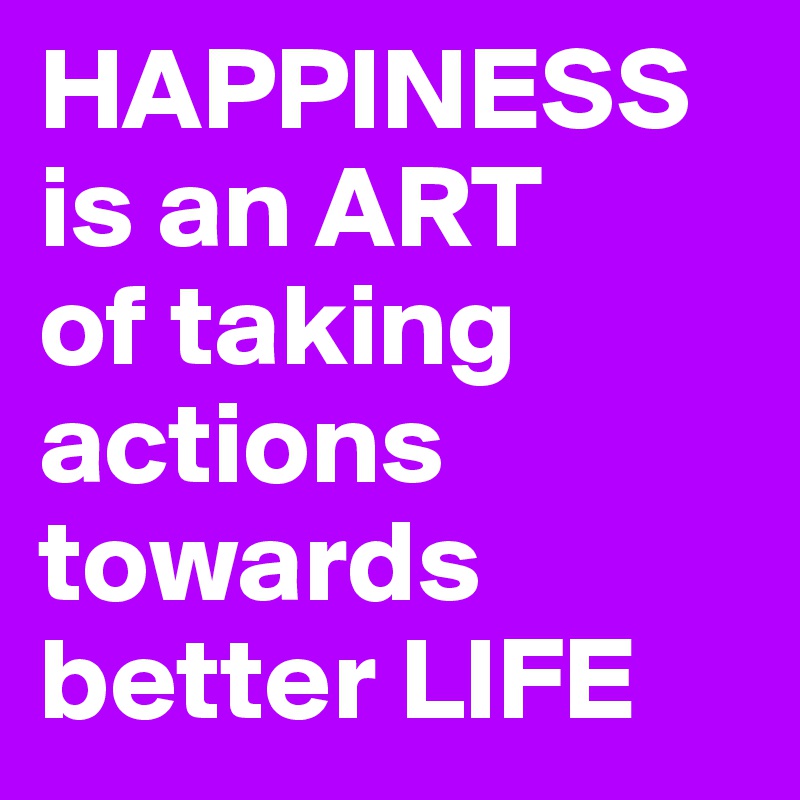 HAPPINESS    is an ART
of taking
actions towards better LIFE