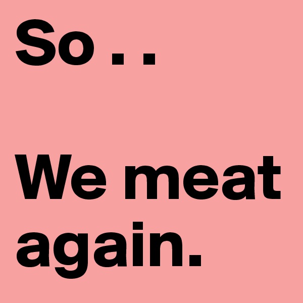 So . . 

We meat again.