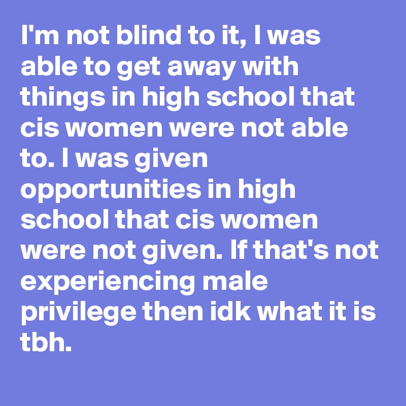 I'm not blind to it, I was able to get away with things in high school that cis women were not able to. I was given opportunities in high school that cis women were not given. If that's not experiencing male privilege then idk what it is tbh.